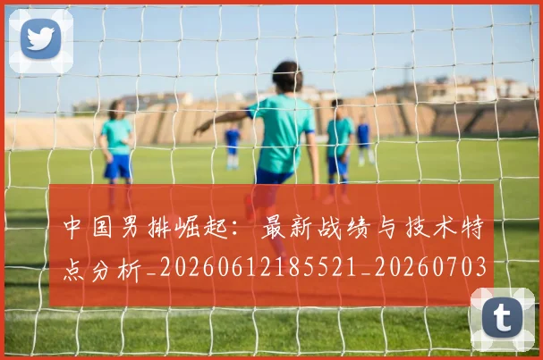 中国男排崛起:最新战绩与技术特点分析_20260612185521_20260703203236