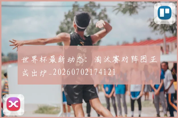 世界杯最新动态:淘汰赛对阵图正式出炉_20260702174121