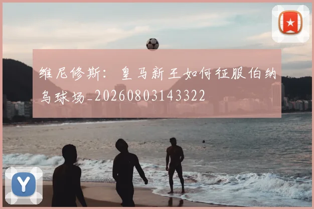 维尼修斯：皇马新王如何征服伯纳乌球场_20260803143322