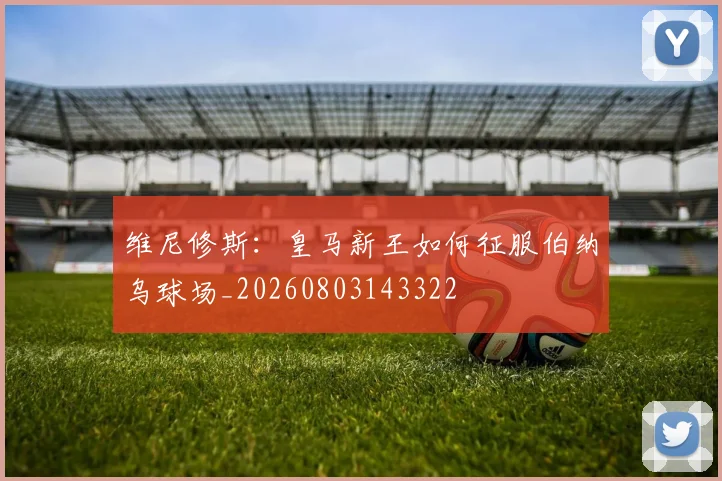维尼修斯：皇马新王如何征服伯纳乌球场_20260803143322