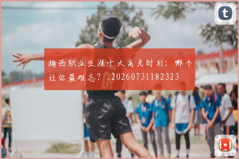 梅西职业生涯十大高光时刻：哪个让你最难忘？_20260731182323