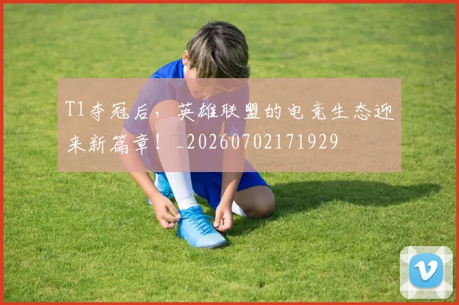T1夺冠后,英雄联盟的电竞生态迎来新篇章!_20260702171929