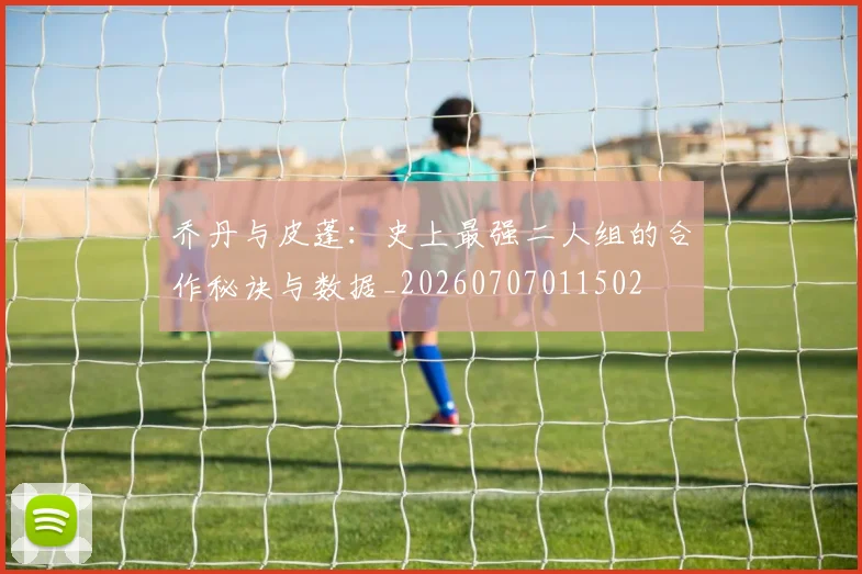 乔丹与皮蓬：史上最强二人组的合作秘诀与数据_20260707011502