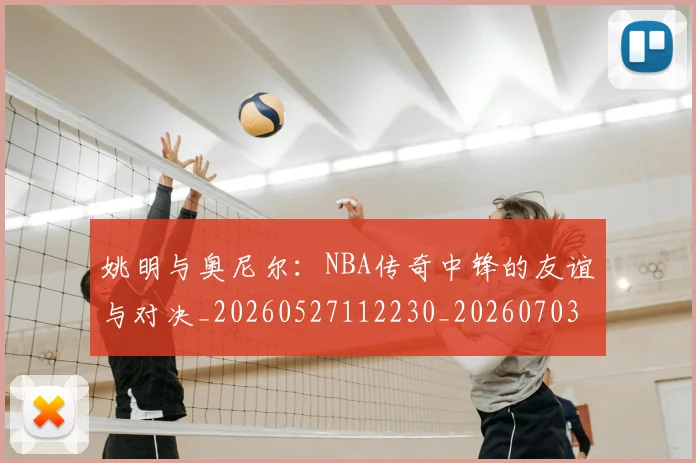 姚明与奥尼尔：NBA传奇中锋的友谊与对决_20260527112230_20260703232525