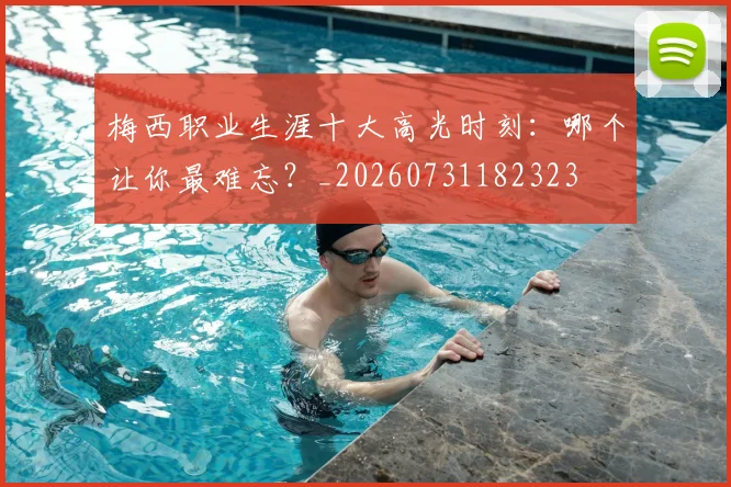 梅西职业生涯十大高光时刻:哪个让你最难忘?_20260731182323