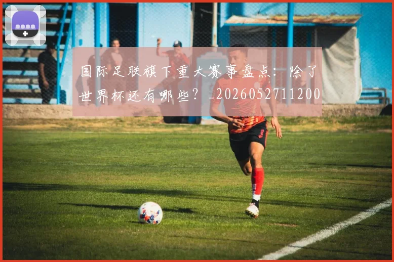 国际足联旗下重大赛事盘点：除了世界杯还有哪些？_20260527112008_20260703225014