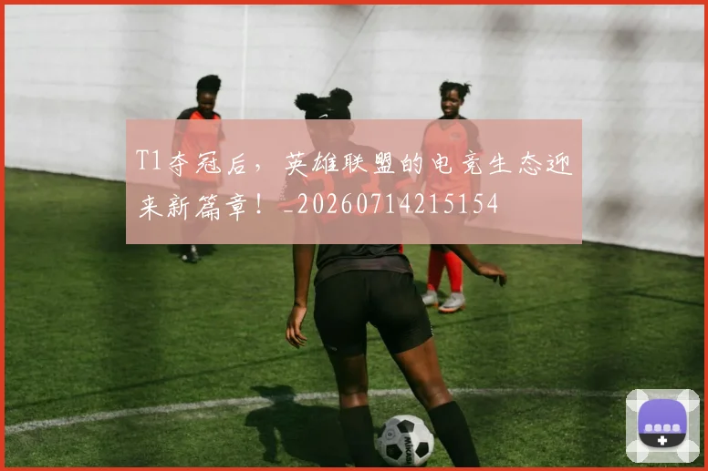 T1夺冠后,英雄联盟的电竞生态迎来新篇章!_20260714215154