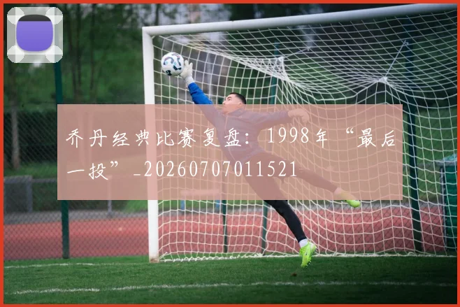 乔丹经典比赛复盘:1998年“最后一投”_20260707011521