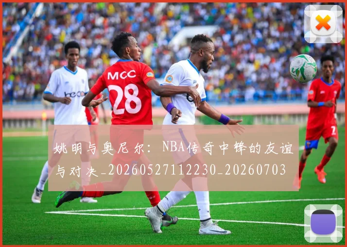 姚明与奥尼尔：NBA传奇中锋的友谊与对决_20260527112230_20260703232525