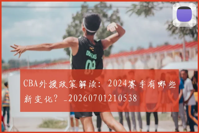 CBA外援政策解读:2024赛季有哪些新变化?_20260701210538