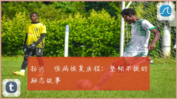 孙兴慜伤病恢复历程：坚韧不拔的励志故事