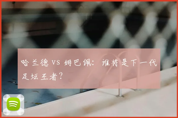 哈兰德 vs 姆巴佩：谁将是下一代足坛王者？