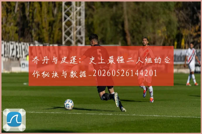 乔丹与皮蓬：史上最强二人组的合作秘诀与数据_20260526144201