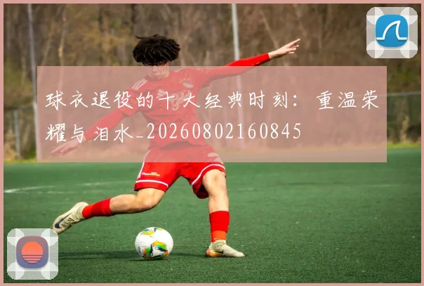 球衣退役的十大经典时刻：重温荣耀与泪水_20260802160845