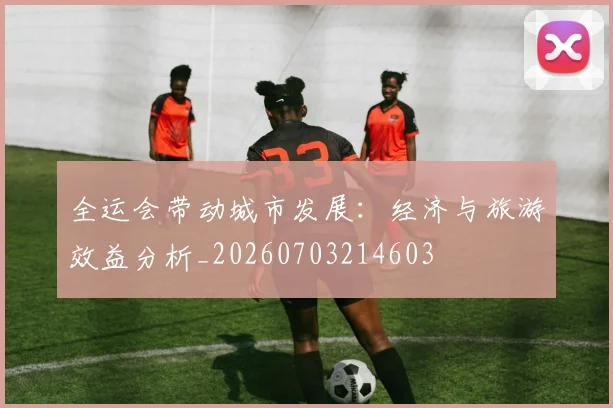 全运会带动城市发展:经济与旅游效益分析_20260703214603