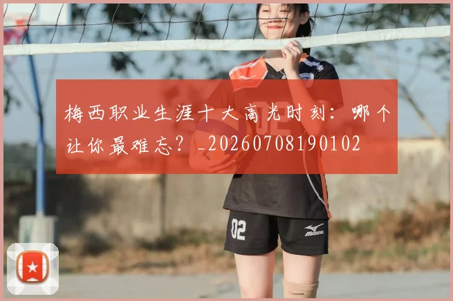 梅西职业生涯十大高光时刻：哪个让你最难忘？_20260708190102