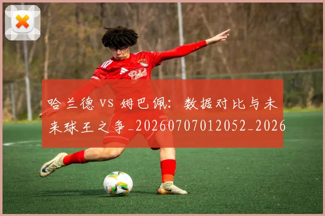哈兰德 vs 姆巴佩:数据对比与未来球王之争_20260707012052_20260719155537