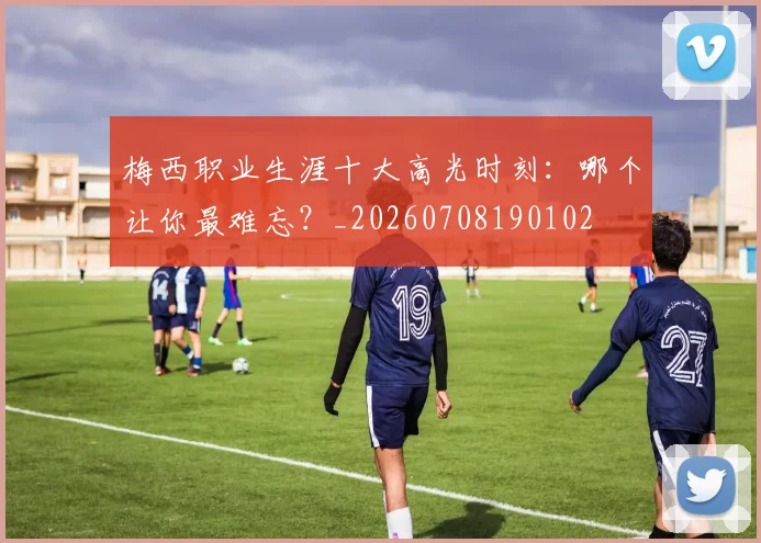 梅西职业生涯十大高光时刻：哪个让你最难忘？_20260708190102