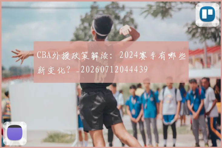 CBA外援政策解读:2024赛季有哪些新变化?_20260712044439